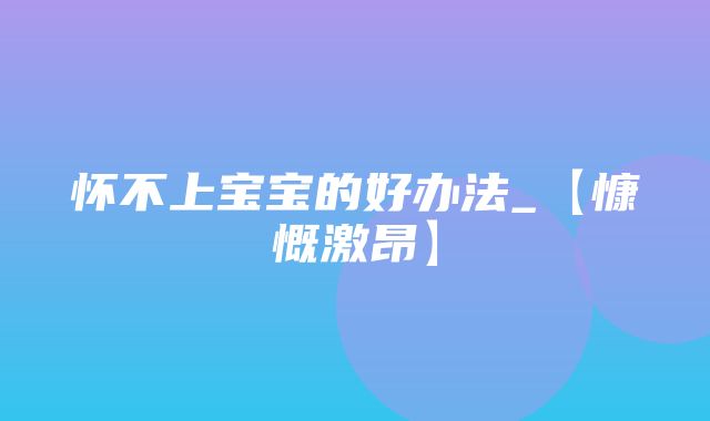 怀不上宝宝的好办法_【慷慨激昂】