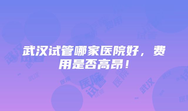 武汉试管哪家医院好，费用是否高昂！