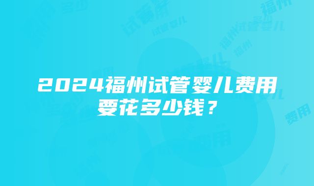 2024福州试管婴儿费用要花多少钱？