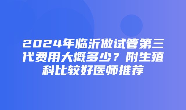 2024年临沂做试管第三代费用大概多少？附生殖科比较好医师推荐