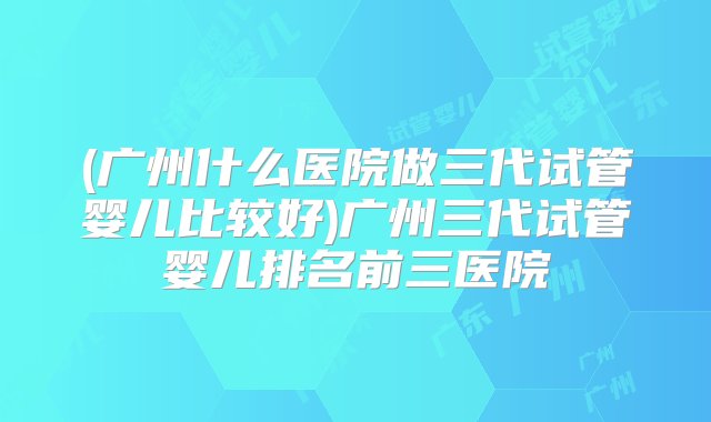 (广州什么医院做三代试管婴儿比较好)广州三代试管婴儿排名前三医院