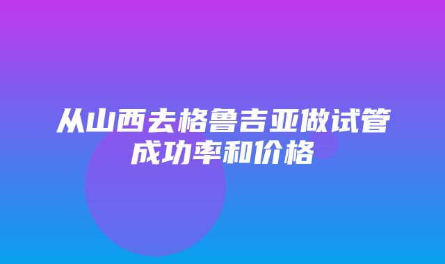 从山西去格鲁吉亚做试管成功率和价格