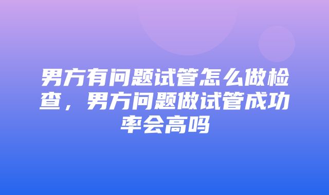 男方有问题试管怎么做检查，男方问题做试管成功率会高吗