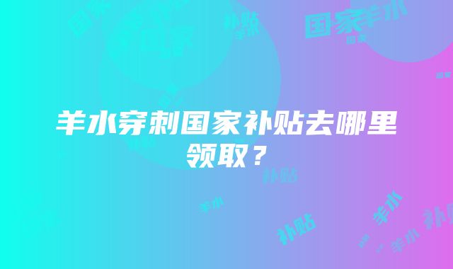 羊水穿刺国家补贴去哪里领取？