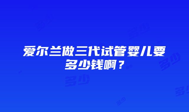 爱尔兰做三代试管婴儿要多少钱啊？