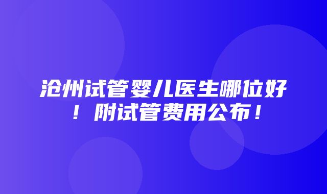 沧州试管婴儿医生哪位好！附试管费用公布！