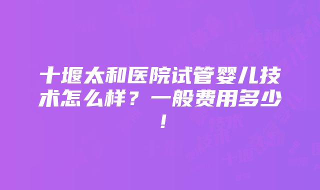 十堰太和医院试管婴儿技术怎么样？一般费用多少！