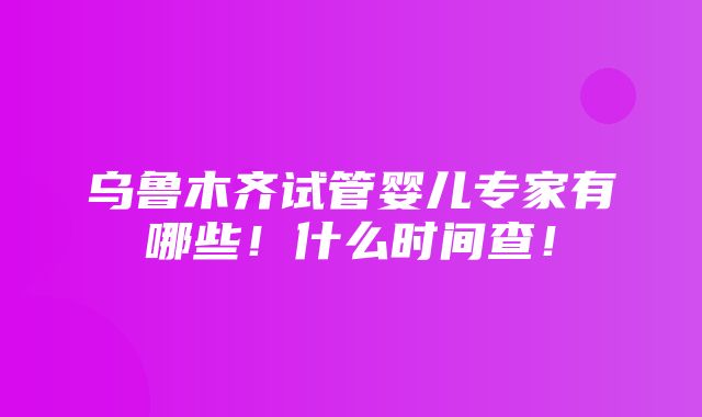 乌鲁木齐试管婴儿专家有哪些！什么时间查！