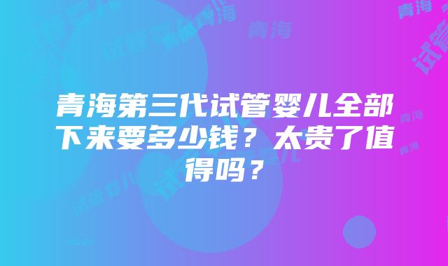 青海第三代试管婴儿全部下来要多少钱？太贵了值得吗？