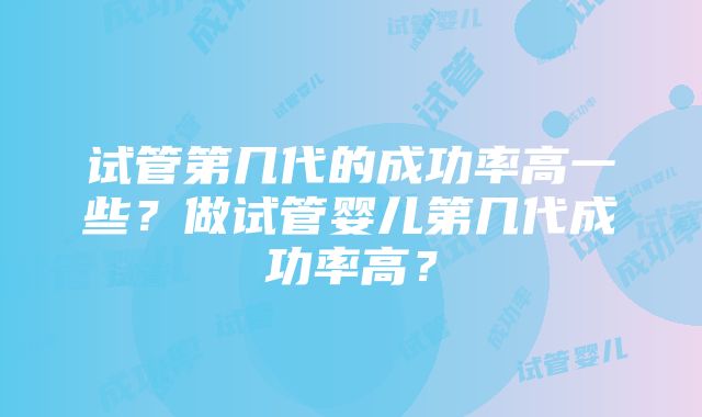 试管第几代的成功率高一些？做试管婴儿第几代成功率高？