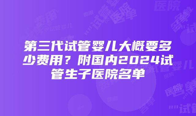 第三代试管婴儿大概要多少费用？附国内2024试管生子医院名单