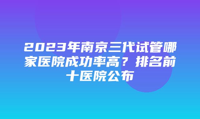 2023年南京三代试管哪家医院成功率高？排名前十医院公布