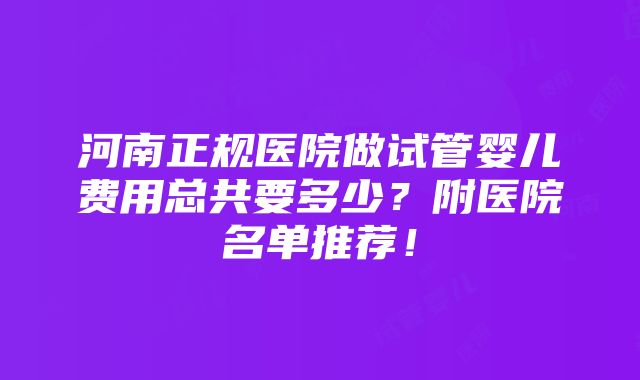 河南正规医院做试管婴儿费用总共要多少？附医院名单推荐！