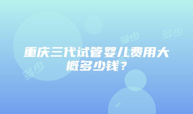 重庆三代试管婴儿费用大概多少钱？