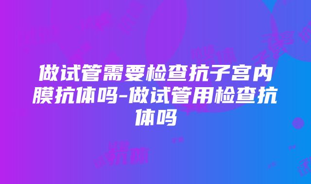 做试管需要检查抗子宫内膜抗体吗-做试管用检查抗体吗