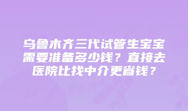 乌鲁木齐三代试管生宝宝需要准备多少钱？直接去医院比找中介更省钱？