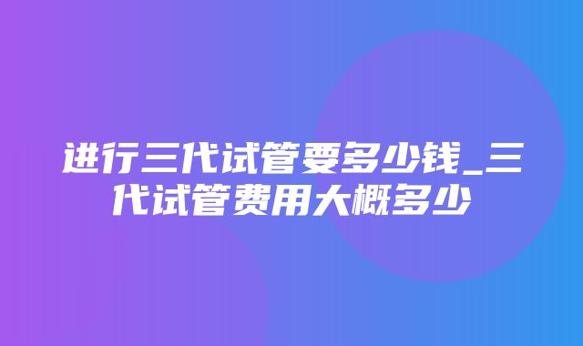 进行三代试管要多少钱_三代试管费用大概多少