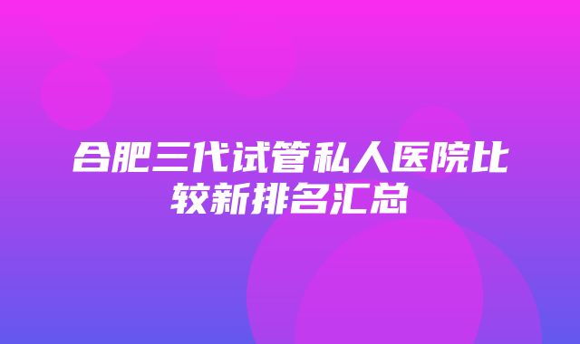 合肥三代试管私人医院比较新排名汇总