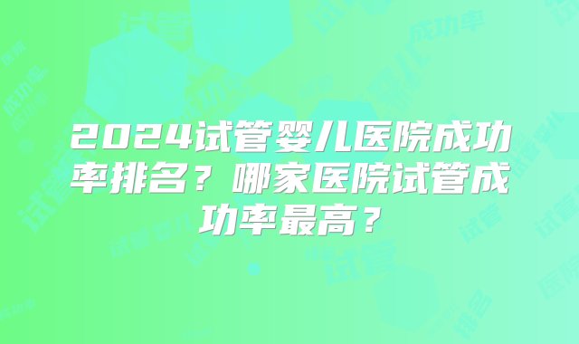 2024试管婴儿医院成功率排名？哪家医院试管成功率最高？