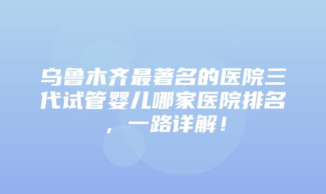 乌鲁木齐最著名的医院三代试管婴儿哪家医院排名，一路详解！