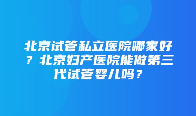 北京试管私立医院哪家好？北京妇产医院能做第三代试管婴儿吗？