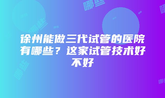 徐州能做三代试管的医院有哪些？这家试管技术好不好