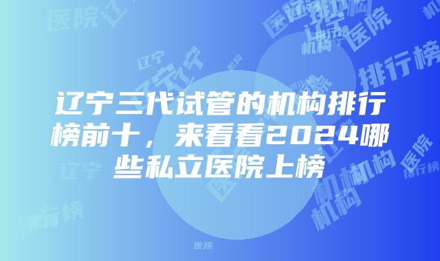 辽宁三代试管的机构排行榜前十，来看看2024哪些私立医院上榜