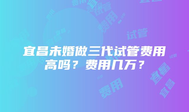 宜昌未婚做三代试管费用高吗？费用几万？