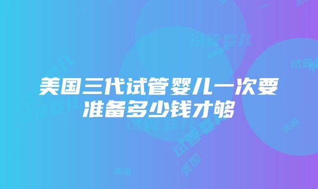 美国三代试管婴儿一次要准备多少钱才够