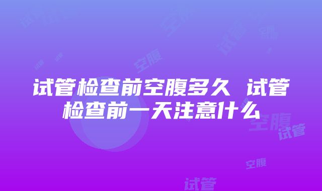 试管检查前空腹多久 试管检查前一天注意什么