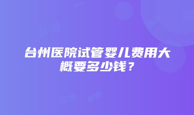 台州医院试管婴儿费用大概要多少钱？