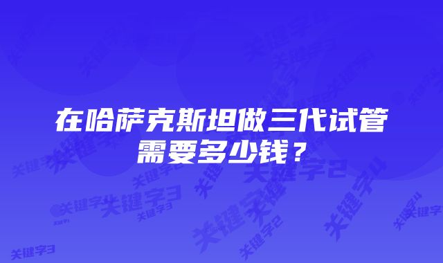 在哈萨克斯坦做三代试管需要多少钱？