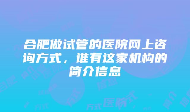 合肥做试管的医院网上咨询方式，谁有这家机构的简介信息