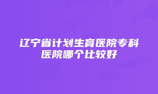 辽宁省计划生育医院专科医院哪个比较好