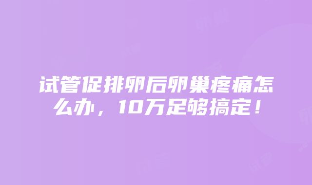 试管促排卵后卵巢疼痛怎么办，10万足够搞定！