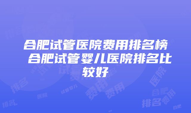 合肥试管医院费用排名榜 合肥试管婴儿医院排名比较好