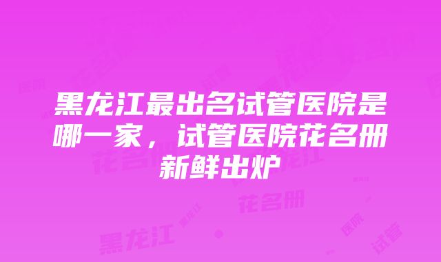 黑龙江最出名试管医院是哪一家，试管医院花名册新鲜出炉