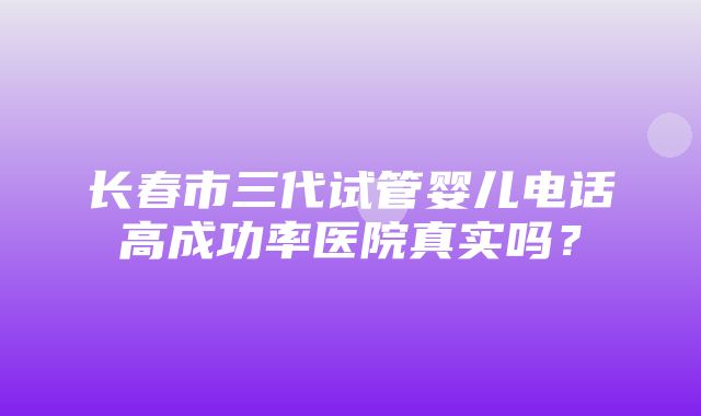 长春市三代试管婴儿电话高成功率医院真实吗？