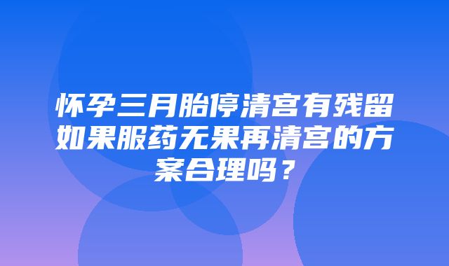 怀孕三月胎停清宫有残留如果服药无果再清宫的方案合理吗？