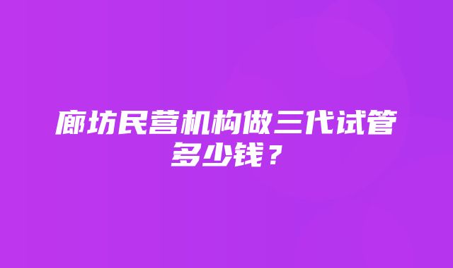 廊坊民营机构做三代试管多少钱？