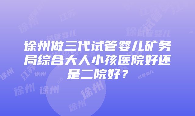 徐州做三代试管婴儿矿务局综合大人小孩医院好还是二院好？