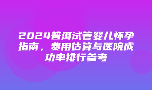 2024普洱试管婴儿怀孕指南，费用估算与医院成功率排行参考