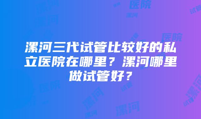 漯河三代试管比较好的私立医院在哪里？漯河哪里做试管好？