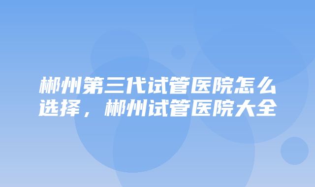 郴州第三代试管医院怎么选择，郴州试管医院大全