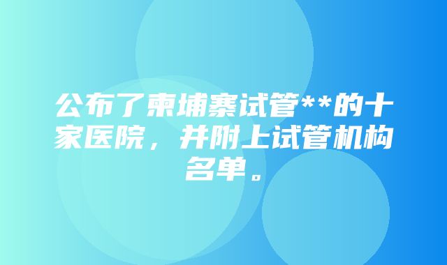 公布了柬埔寨试管**的十家医院，并附上试管机构名单。