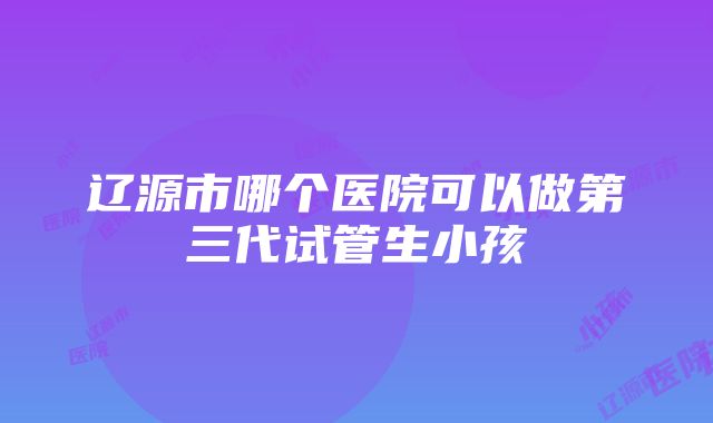 辽源市哪个医院可以做第三代试管生小孩