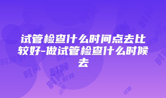 试管检查什么时间点去比较好-做试管检查什么时候去