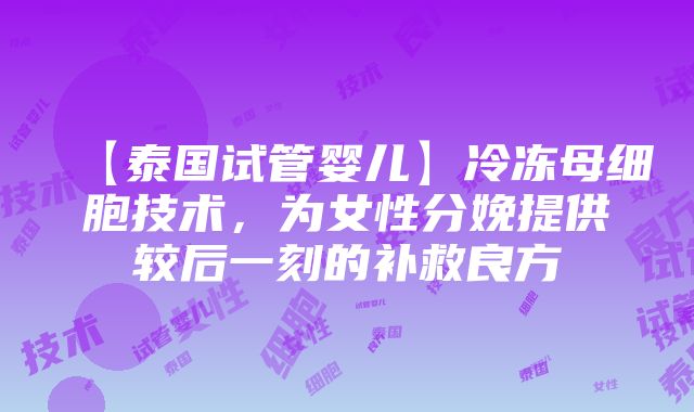 【泰国试管婴儿】冷冻母细胞技术，为女性分娩提供较后一刻的补救良方