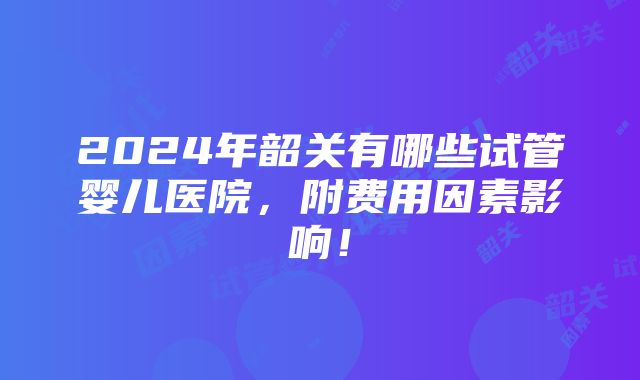 2024年韶关有哪些试管婴儿医院，附费用因素影响！