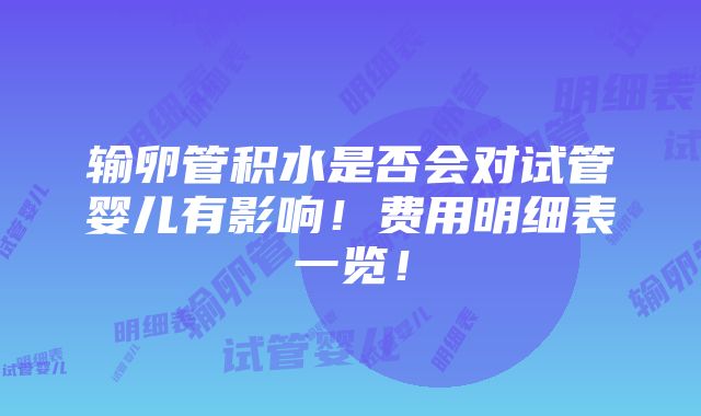 输卵管积水是否会对试管婴儿有影响！费用明细表一览！